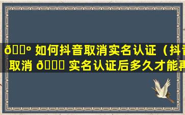 🌺 如何抖音取消实名认证（抖音取消 🕊 实名认证后多久才能再次实名认证）